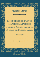 Documentos Y Planos Relativos Al Periodo Edilicio Colonial de la Ciudad de Buenos-Aires: By Enrique (Classic Reprint)