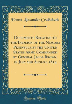 Documents Relating to the Invasion of the Niagara Peninsula by the United States Army, Commanded by General Jacob Brown, in July and August, 1814 (Classic Reprint) - Cruikshank, Ernest Alexander