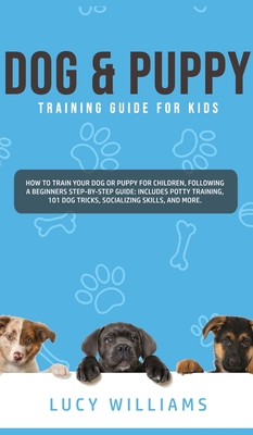 Dog & Puppy Training Guide for Kids: How to Train Your Dog or Puppy for Children, Following a Beginners Step-By-Step guide: Includes Potty Training, 101 Dog Tricks, Socializing Skills, and More. - Williams, Lucy