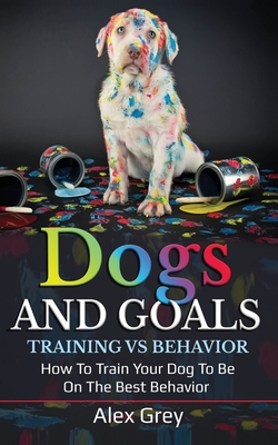 Dogs and Goals Training Vs Behavior: How to Train Your Dog to Be on the Best Behavior - Grey, Alex
