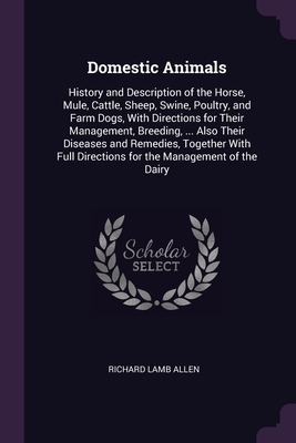 Domestic Animals: History and Description of the Horse, Mule, Cattle, Sheep, Swine, Poultry, and Farm Dogs, With Directions for Their Management, Breeding, ... Also Their Diseases and Remedies, Together With Full Directions for the Management of the Dairy - Allen, Richard Lamb