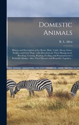 Domestic Animals: History and Description of the Horse, Mule, Cattle, Sheep, Swine, Poultry, and Farm Dogs: With Directions for Their Management, Breeding, Crossing, Rearing, Feeding, and Preparation for a Profitable Market: Also, Their Diseases And... - Allen, R L (Richard Lamb) 1803-1869 (Creator)