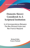 Domestic Slavery Considered As A Scriptural Institution: In A Correspondence Between The Rev. Richard Fuller And Rev. Francis Wayland