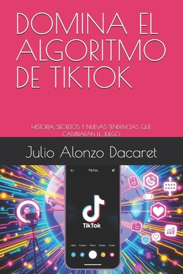 Domina El Algoritmo de Tiktok: Historia, Secretos Y Nuevas Tendencias Que Cambiarn El Juego - Alonzo Dacaret, Julio