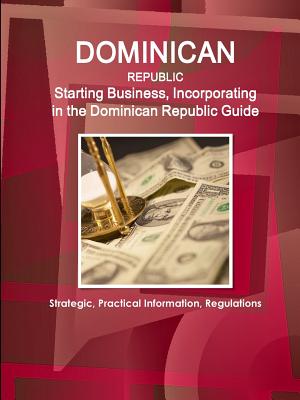 Dominican Republic: Starting Business, Incorporating in the Dominican Republic Guide - Strategic, Practical Information, Regulations - Ibp, Inc