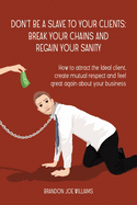 Don't Be a Slave to Your Clients: Break Your Chains and Regain Your Sanity: How to Attract the Ideal Client, Create Mutual Respect and Feel Great Again About Your Business