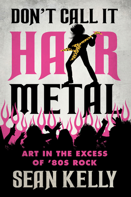 Don't Call It Hair Metal: Art in the Excess of '80s Rock - Kelly, Sean