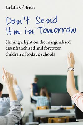 Don't Send Him in Tomorrow: Shining a light on the marginalised, disenfranchised and forgotten children of today's schools - O'Brien, Jarlath, and Gilbert, Ian (Editor)