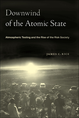 Downwind of the Atomic State: Atmospheric Testing and the Rise of the Risk Society - Rice, James C