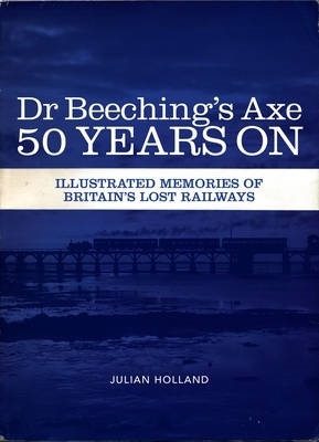 Dr Beeching's Axe 50 Years on: Memories of Britain's Lost Railways - Holland, Julian