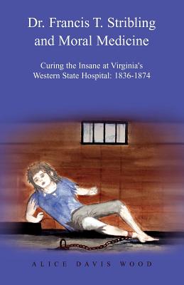 Dr. Francis T. Stribling and Moral Medicine: Curing the Insane at Virginia's Western State Hospital: 1836-1874 - Wood, Alice Davis