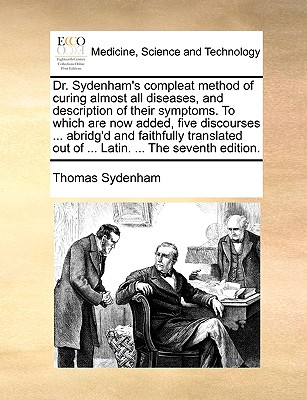 Dr. Sydenham's Compleat Method of Curing Almost All Diseases, and Description of Their Symptoms. to Which Are Now Added, Five Discourses ... Abridg'd and Faithfully Translated Out of ... Latin. ... the Seventh Edition. - Sydenham, Thomas, Dr.