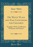 Dr. Watts' Plain and Easy Catechisms for Children: Together with a Collection of Hymns and Prayers (Classic Reprint)