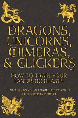 Dragons, Unicorns, Chimeras, and Clickers: How To Train Your Fantastic Beasts - Baugh, Laura Vanarendonk