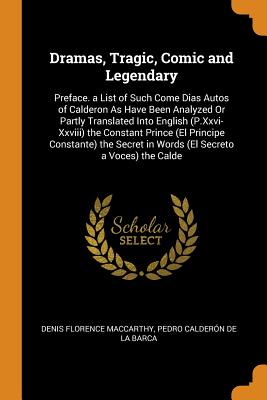 Dramas, Tragic, Comic and Legendary: Preface. a List of Such Come Dias Autos of Calderon as Have Been Analyzed or Partly Translated Into English (P.XXVI-XXVIII) the Constant Prince (El Principe Constante) the Secret in Words (El Secreto a Voces) the Calde - MacCarthy, Denis Florence, and De La Barca, Pedro Calderon