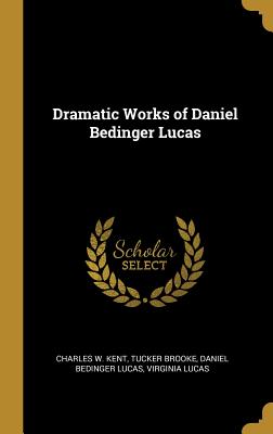 Dramatic Works of Daniel Bedinger Lucas - Kent, Charles W, and Brooke, Tucker, and Lucas, Daniel Bedinger