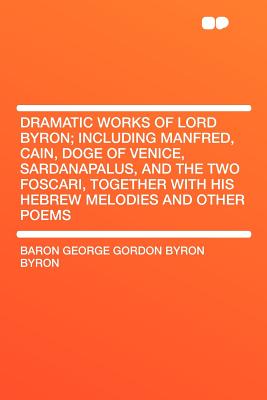 Dramatic Works of Lord Byron; Including Manfred, Cain, Doge of Venice, Sardanapalus, and the Two Foscari, Together with His Hebrew Melodies and Other Poems - Byron, Baron George Gordon Byron
