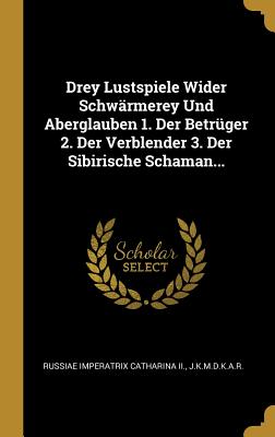 Drey Lustspiele Wider Schw?rmerey Und Aberglauben 1. Der Betr?ger 2. Der Verblender 3. Der Sibirische Schaman... - Russiae Imperatrix Catharina II (Creator), and J K M D K a R