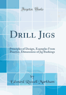 Drill Jigs: Principles of Design, Examples from Practice, Dimensions of Jig Bushings (Classic Reprint)