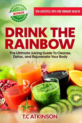 Drink The Rainbow: The Ultimate Juicing Guide To Cleanse, Detox, and Rejuvenate Your Body - Atkinson, T C