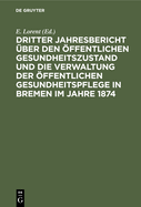 Dritter Jahresbericht ?ber Den ?ffentlichen Gesundheitszustand Und Die Verwaltung ?ffentlichen Gesundheitspflege in Bremen Im Jahre 1874