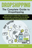 Dropshipping: The Complete Guide to Dropshipping (How to Create a Profitable Six Figure Online Business and Make Passive Income Without Having Your Own Inventory)