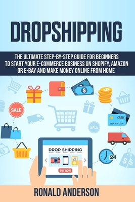 Dropshipping: The Ultimate Step-by-Step Guide for Beginners to Start your E-Commerce Business on Shopify, Amazon or E-Bay and Make Money Online From Home - Anderson, Ronald