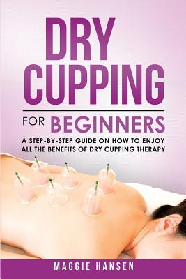 Dry Cupping for Beginners: A Step-By-Step Guide on How to Enjoy All the Benefits of Dry Cupping Therapy - Hansen, Maggie