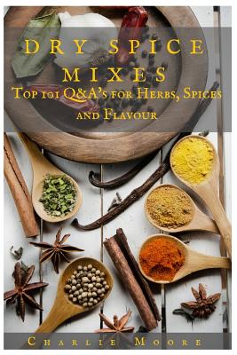 Dry Spice Mixes: Top 101 Q&A's for Herbs, Spices and Flavour [A Spices and Seasoning and Herbs Cookbook] - Moore, Charlie