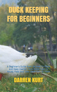 Duck Keeping for Beginners: A Beginner's Guide Book On How To Raise And Keep Healthy Duck. Know How To House, Feed And Take Good Care Of Them