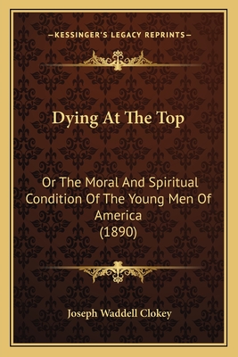 Dying At The Top: Or The Moral And Spiritual Condition Of The Young Men Of America (1890) - Clokey, Joseph Waddell