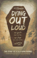 Dying Out Loud: No Guilt in Life, No Fear in Death: The Biography of a Silk Road Nomad