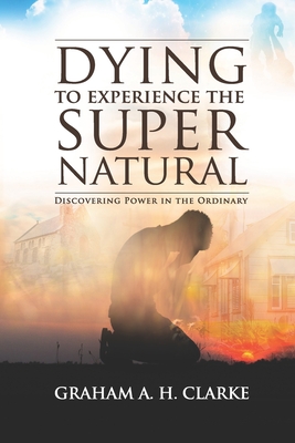 'Dying' to Experience the Supernatural: Discovering Power in the Ordinary - Clarke, Graham A H