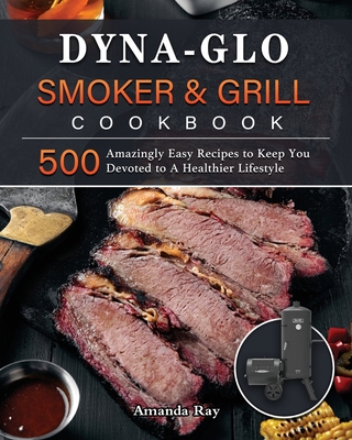 Dyna-Glo Smoker & Grill Cookbook: 500 Amazingly Easy Recipes to Keep You Devoted to A Healthier Lifestyle - Ray, Amanda