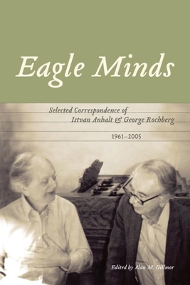 Eagle Minds: Selected Correspondence of Istvan Anhalt and George Rochberg (1961-2005) - Gillmor, Alan M (Editor)