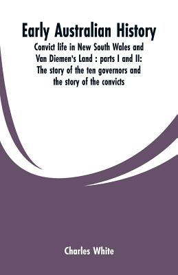 Early Australian history: convict life in New South Wales and Van Diemen's Land: parts I and II: the story of the ten governors and the story of the convicts / by Charles White. - White, Charles