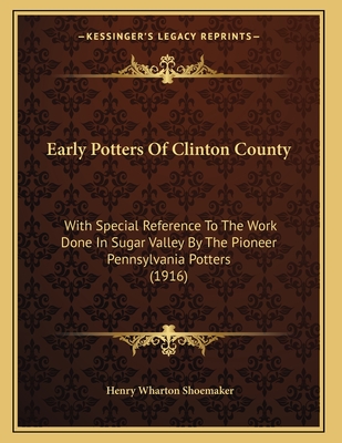 Early Potters Of Clinton County: With Special Reference To The Work Done In Sugar Valley By The Pioneer Pennsylvania Potters (1916) - Shoemaker, Henry Wharton