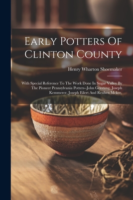 Early Potters Of Clinton County: With Special Reference To The Work Done In Sugar Valley By The Pioneer Pennsylvania Potters--john Gerstung, Joseph Kemmerer, Joseph Eilert And Reuben Mckee, - Shoemaker, Henry Wharton