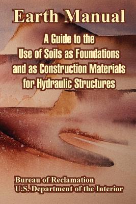 Earth Manual: A Guide to the Use of Soils as Foundations and as Construction Materials for Hydraulic Structures - Bureau of Reclamation, and U S Department of the Interior