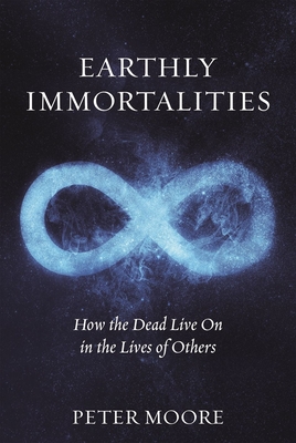 Earthly Immortalities: How the Dead Live On in the Lives of Others - Moore, Peter