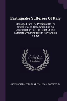 Earthquake Sufferers Of Italy: Message From The President Of The United States, Recommending An Appropriation For The Relief Of The Sufferers By Earthquake In Italy And Its Islands - United States President (1901-1909 Ro (Creator)