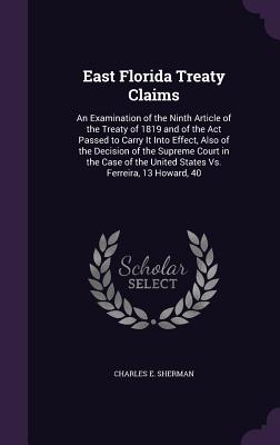 East Florida Treaty Claims: An Examination of the Ninth Article of the Treaty of 1819 and of the Act Passed to Carry It Into Effect, Also of the Decision of the Supreme Court in the Case of the United States Vs. Ferreira, 13 Howard, 40 - Sherman, Charles E