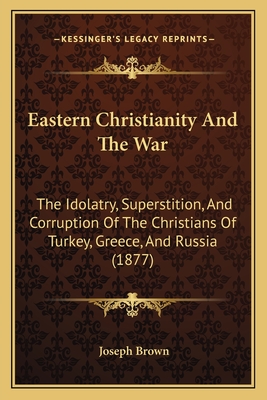 Eastern Christianity And The War: The Idolatry, Superstition, And Corruption Of The Christians Of Turkey, Greece, And Russia (1877) - Brown, Joseph