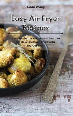 Easy Air Fryer Recipes: Have Fun in the Kitchen and Learn to Fry, Bake, Grill and Roast with Your Air Fryer - Wang, Linda