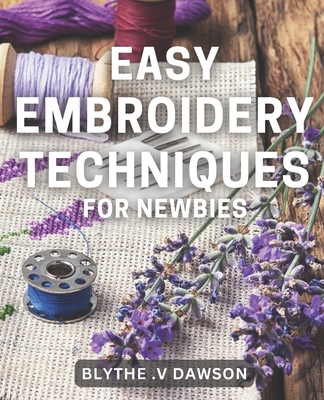 Easy Embroidery Techniques for Newbies: Discover Simple Stitching Techniques for Perfect Embroidery Projects in No Time! - V Dawson, Blythe