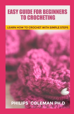 Easy Guide for Beginners to Crocheting: Learn How To Crochet With Simple Steps - Coleman Ph D, Philips