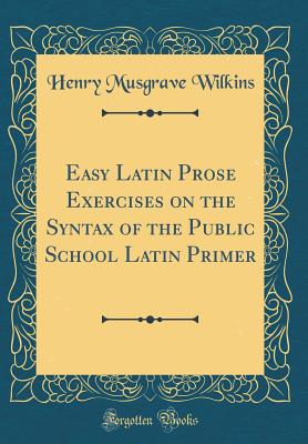 Easy Latin Prose Exercises on the Syntax of the Public School Latin Primer (Classic Reprint) - Wilkins, Henry Musgrave