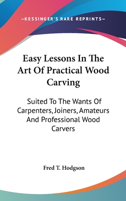 Easy Lessons In The Art Of Practical Wood Carving: Suited To The Wants Of Carpenters, Joiners, Amateurs And Professional Wood Carvers - Hodgson, Fred T