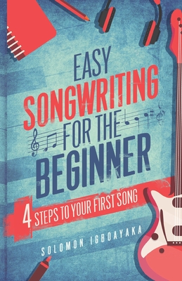 Easy Songwriting for the Beginner: 4 Steps to Your First Song - Igboayaka, Solomon