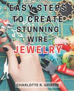 Easy Steps to Create Stunning Wire Jewelry: Wire Jewelry Mastery Unlock Your Creative Potential and Create Exquisite Wire and Beaded Jewelry with Professional Crafting Techniques
